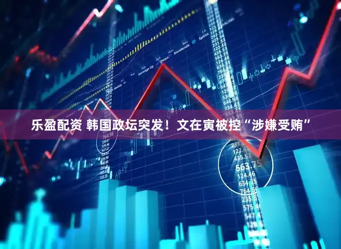 乐盈配资 韩国政坛突发！文在寅被控“涉嫌受贿”
