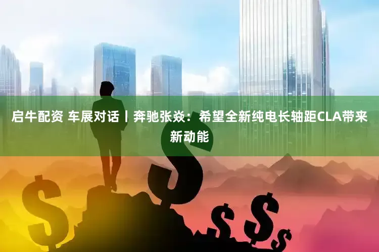启牛配资 车展对话丨奔驰张焱：希望全新纯电长轴距CLA带来新动能
