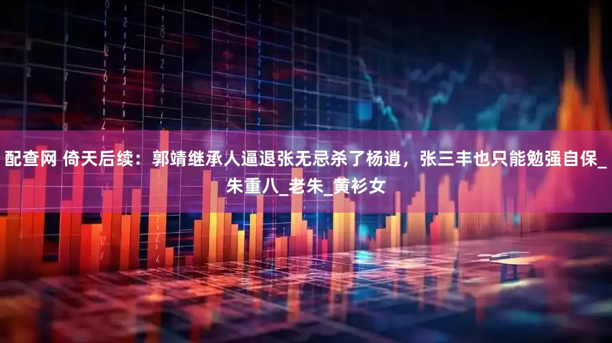 配查网 倚天后续：郭靖继承人逼退张无忌杀了杨逍，张三丰也只能勉强自保_朱重八_老朱_黄衫女