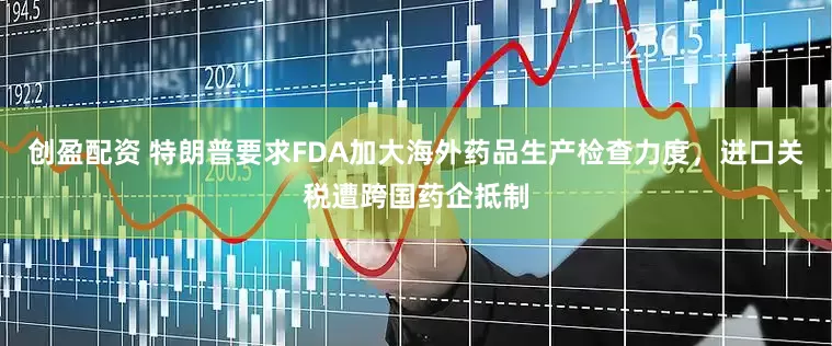 创盈配资 特朗普要求FDA加大海外药品生产检查力度，进口关税遭跨国药企抵制