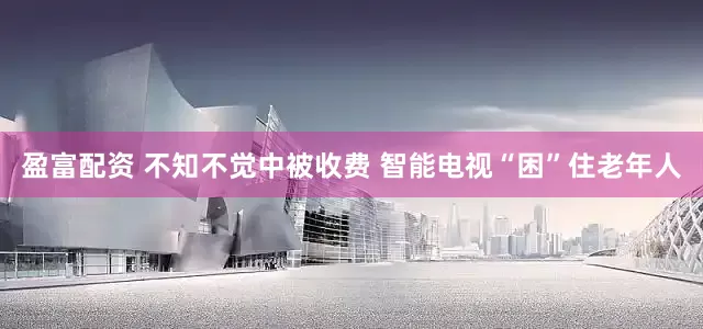 盈富配资 不知不觉中被收费 智能电视“困”住老年人