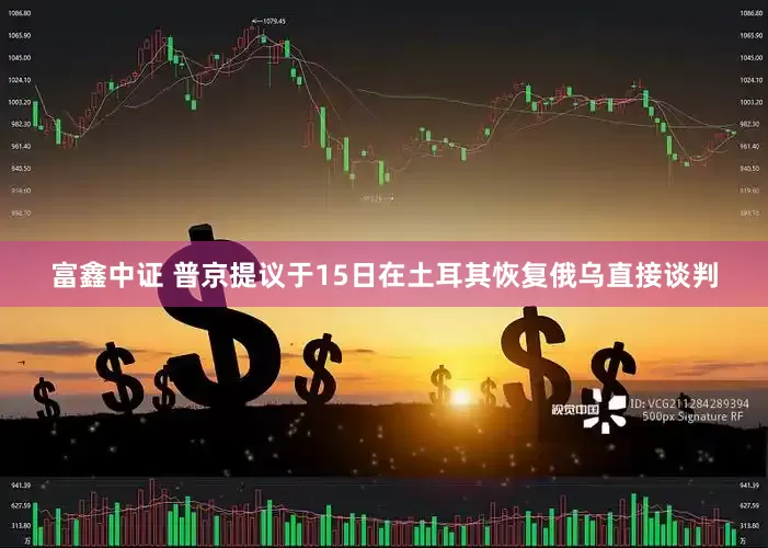 富鑫中证 普京提议于15日在土耳其恢复俄乌直接谈判