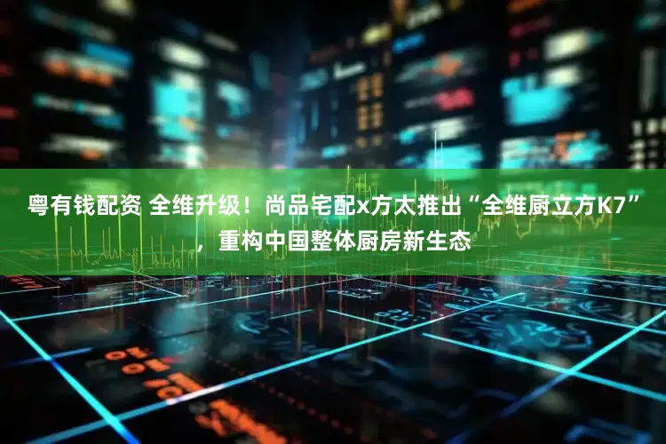 粤有钱配资 全维升级！尚品宅配x方太推出“全维厨立方K7”，重构中国整体厨房新生态