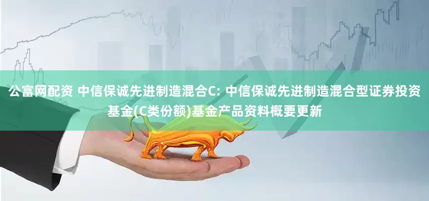 公富网配资 中信保诚先进制造混合C: 中信保诚先进制造混合型证券投资基金(C类份额)基金产品资料概要更新