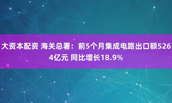 大资本配资 海关总署：前5个月集成电路出口额5264亿元 同比增长18.9%