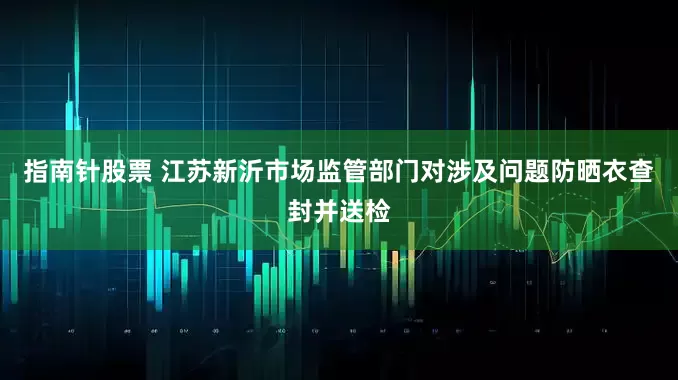 指南针股票 江苏新沂市场监管部门对涉及问题防晒衣查封并送检