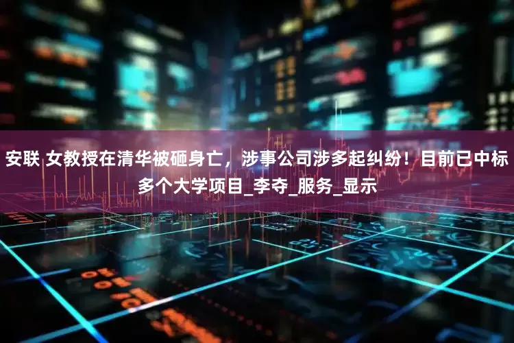 安联 女教授在清华被砸身亡，涉事公司涉多起纠纷！目前已中标多个大学项目_李夺_服务_显示
