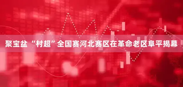 聚宝盆 “村超”全国赛河北赛区在革命老区阜平揭幕