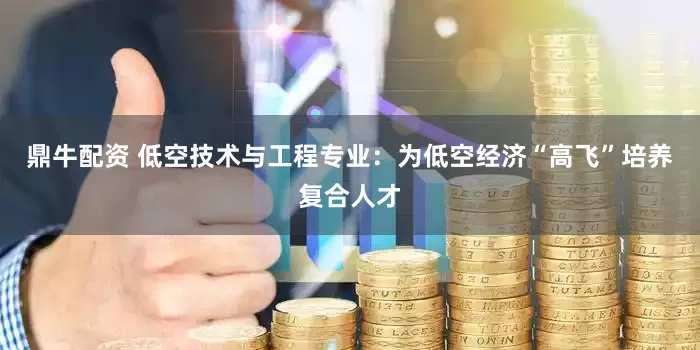鼎牛配资 低空技术与工程专业：为低空经济“高飞”培养复合人才