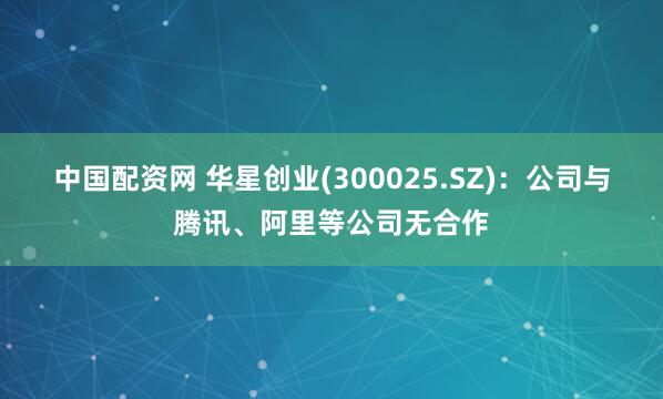 中国配资网 华星创业(300025.SZ)：公司与腾讯、阿里等公司无合作