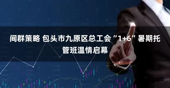 间群策略 包头市九原区总工会“1+6”暑期托管班温情启幕