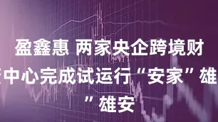 盈鑫惠 两家央企跨境财资中心完成试运行“安家”雄安