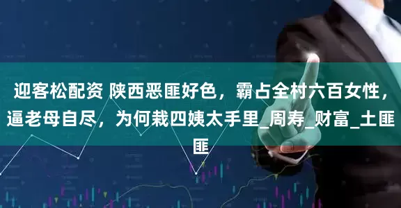 迎客松配资 陕西恶匪好色，霸占全村六百女性，逼老母自尽，为何栽四姨太手里_周寿_财富_土匪