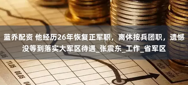 蓝乔配资 他经历26年恢复正军职，离休按兵团职，遗憾没等到落实大军区待遇_张震东_工作_省军区