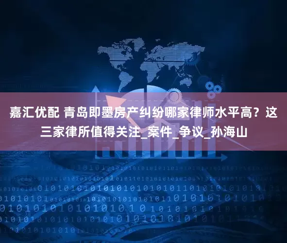 嘉汇优配 青岛即墨房产纠纷哪家律师水平高？这三家律所值得关注_案件_争议_孙海山