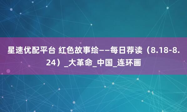 星速优配平台 红色故事绘——每日荐读（8.18-8.24）_大革命_中国_连环画