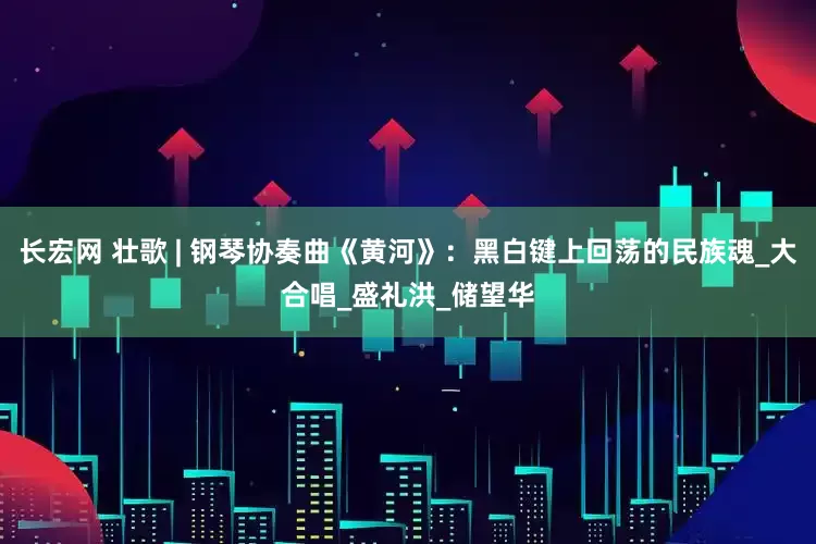 长宏网 壮歌 | 钢琴协奏曲《黄河》：黑白键上回荡的民族魂_大合唱_盛礼洪_储望华