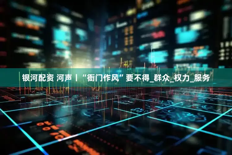 银河配资 河声丨“衙门作风”要不得_群众_权力_服务