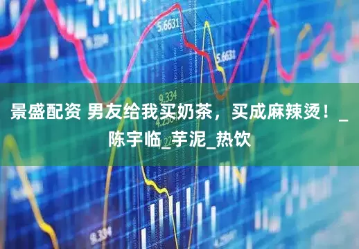 景盛配资 男友给我买奶茶，买成麻辣烫！_陈宇临_芋泥_热饮