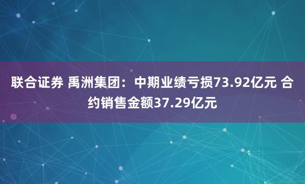 联合证券 禹洲集团：中期业绩亏损73.92亿元 合约销售金额37.29亿元