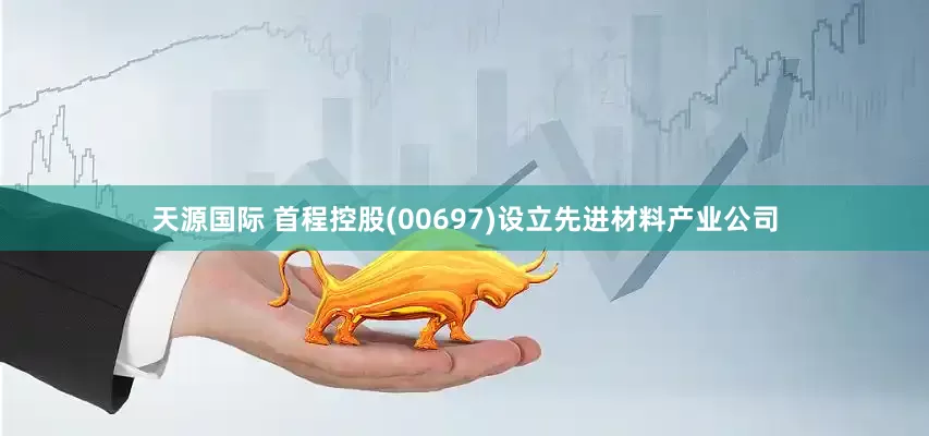 天源国际 首程控股(00697)设立先进材料产业公司