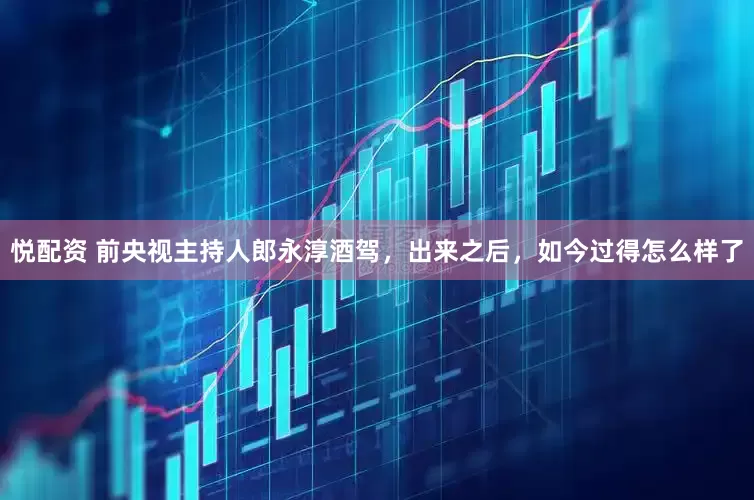 悦配资 前央视主持人郎永淳酒驾，出来之后，如今过得怎么样了