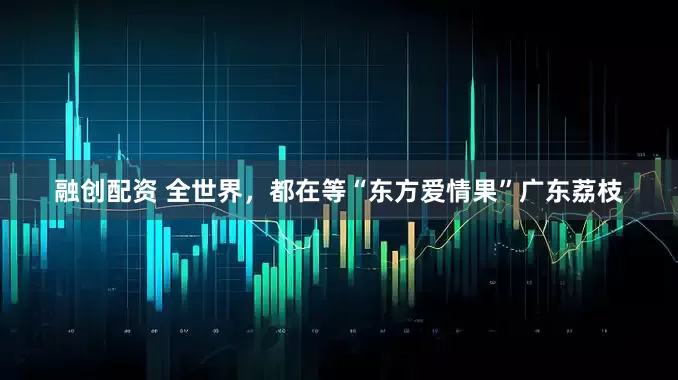 融创配资 全世界，都在等“东方爱情果”广东荔枝
