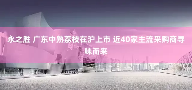 永之胜 广东中熟荔枝在沪上市 近40家主流采购商寻味而来