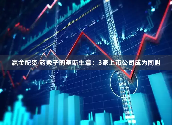 赢金配资 药贩子的垄断生意：3家上市公司成为同盟